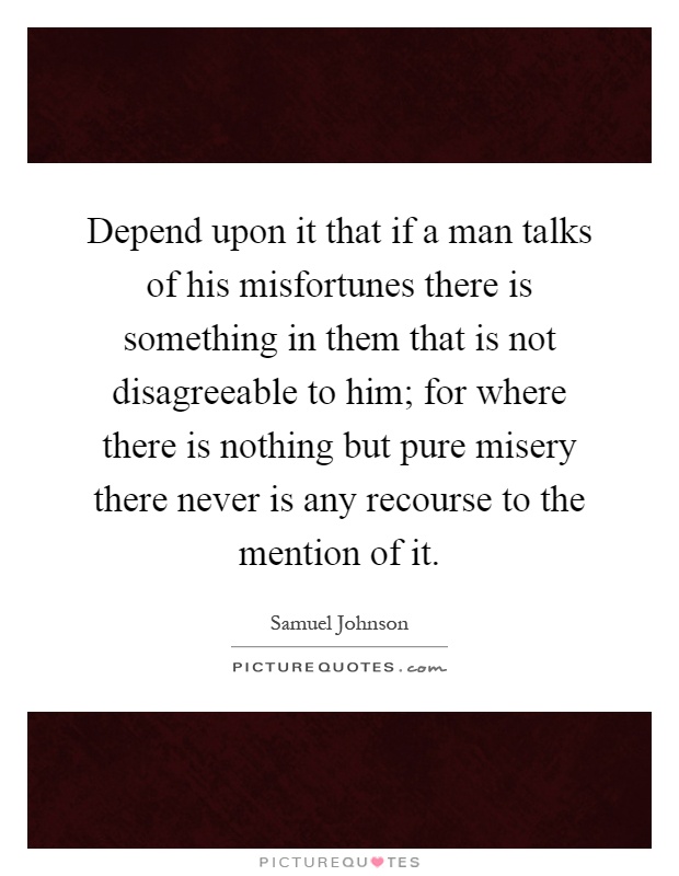 Depend upon it that if a man talks of his misfortunes there is something in them that is not disagreeable to him; for where there is nothing but pure misery there never is any recourse to the mention of it Picture Quote #1