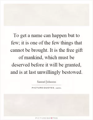 To get a name can happen but to few; it is one of the few things that cannot be brought. It is the free gift of mankind, which must be deserved before it will be granted, and is at last unwillingly bestowed Picture Quote #1