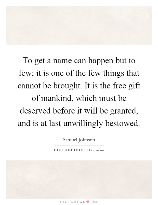 To get a name can happen but to few; it is one of the few things that cannot be brought. It is the free gift of mankind, which must be deserved before it will be granted, and is at last unwillingly bestowed Picture Quote #1