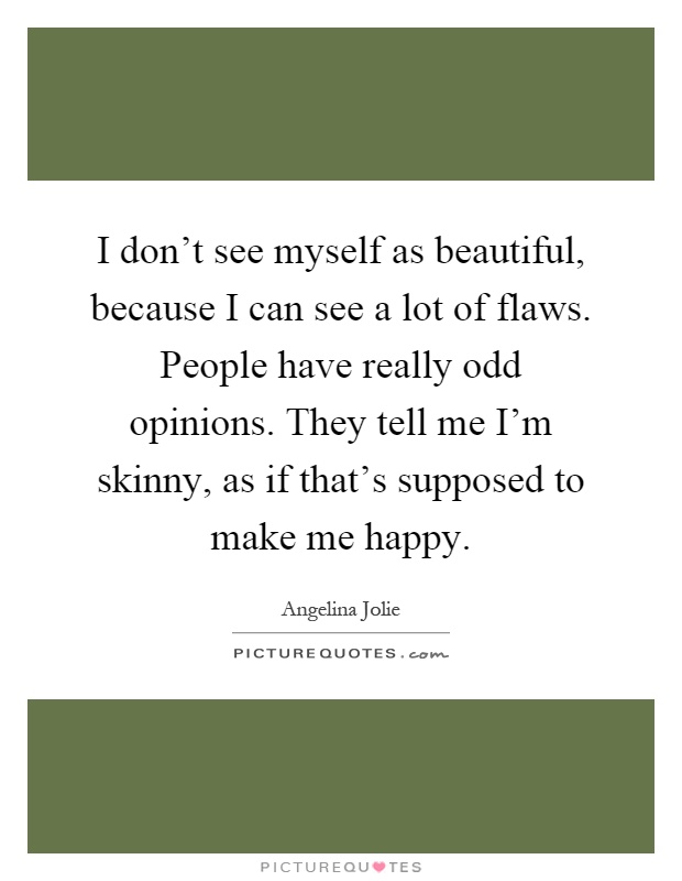 I don't see myself as beautiful, because I can see a lot of flaws. People have really odd opinions. They tell me I'm skinny, as if that's supposed to make me happy Picture Quote #1