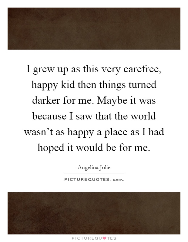 I grew up as this very carefree, happy kid then things turned darker for me. Maybe it was because I saw that the world wasn't as happy a place as I had hoped it would be for me Picture Quote #1