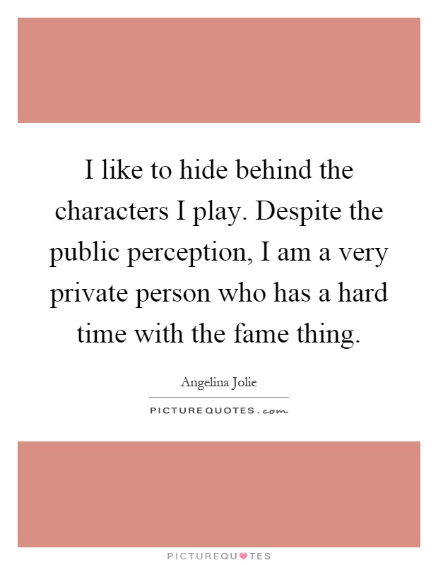 I like to hide behind the characters I play. Despite the public perception, I am a very private person who has a hard time with the fame thing Picture Quote #1