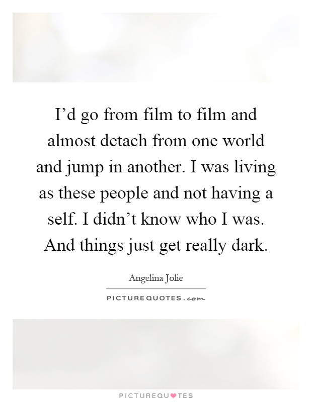 I'd go from film to film and almost detach from one world and jump in another. I was living as these people and not having a self. I didn't know who I was. And things just get really dark Picture Quote #1
