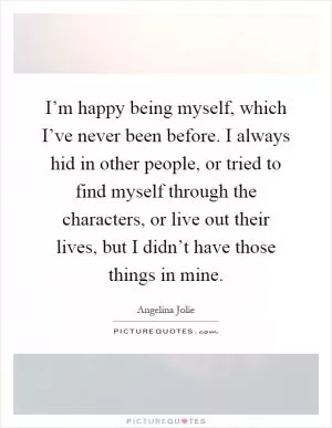 I’m happy being myself, which I’ve never been before. I always hid in other people, or tried to find myself through the characters, or live out their lives, but I didn’t have those things in mine Picture Quote #1