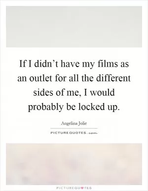 If I didn’t have my films as an outlet for all the different sides of me, I would probably be locked up Picture Quote #1