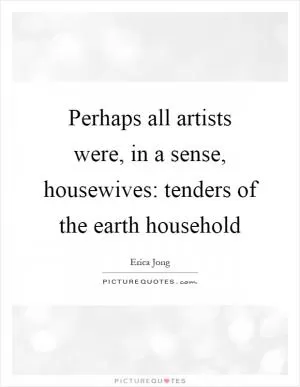Perhaps all artists were, in a sense, housewives: tenders of the earth household Picture Quote #1
