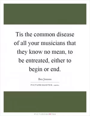 Tis the common disease of all your musicians that they know no mean, to be entreated, either to begin or end Picture Quote #1