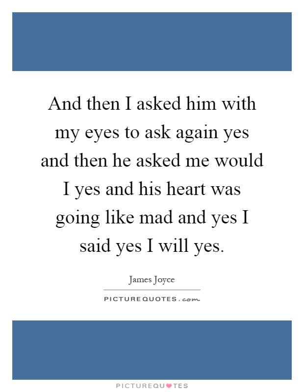 And then I asked him with my eyes to ask again yes and then he asked me would I yes and his heart was going like mad and yes I said yes I will yes Picture Quote #1