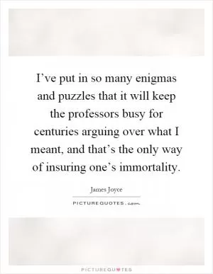 I’ve put in so many enigmas and puzzles that it will keep the professors busy for centuries arguing over what I meant, and that’s the only way of insuring one’s immortality Picture Quote #1