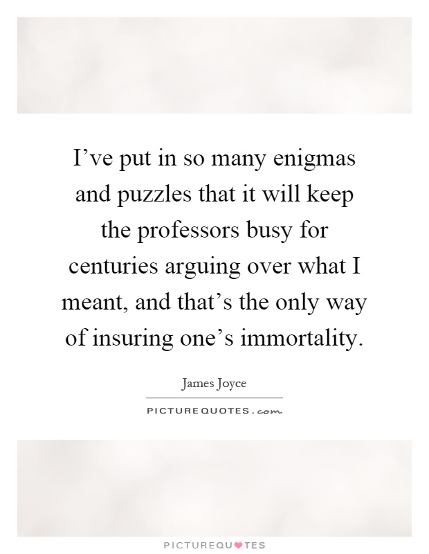 I've put in so many enigmas and puzzles that it will keep the professors busy for centuries arguing over what I meant, and that's the only way of insuring one's immortality Picture Quote #1