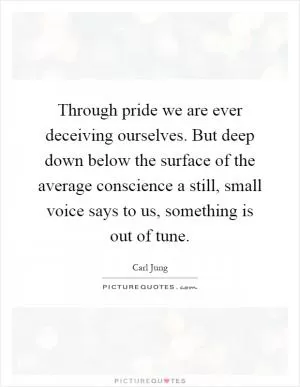 Through pride we are ever deceiving ourselves. But deep down below the surface of the average conscience a still, small voice says to us, something is out of tune Picture Quote #1