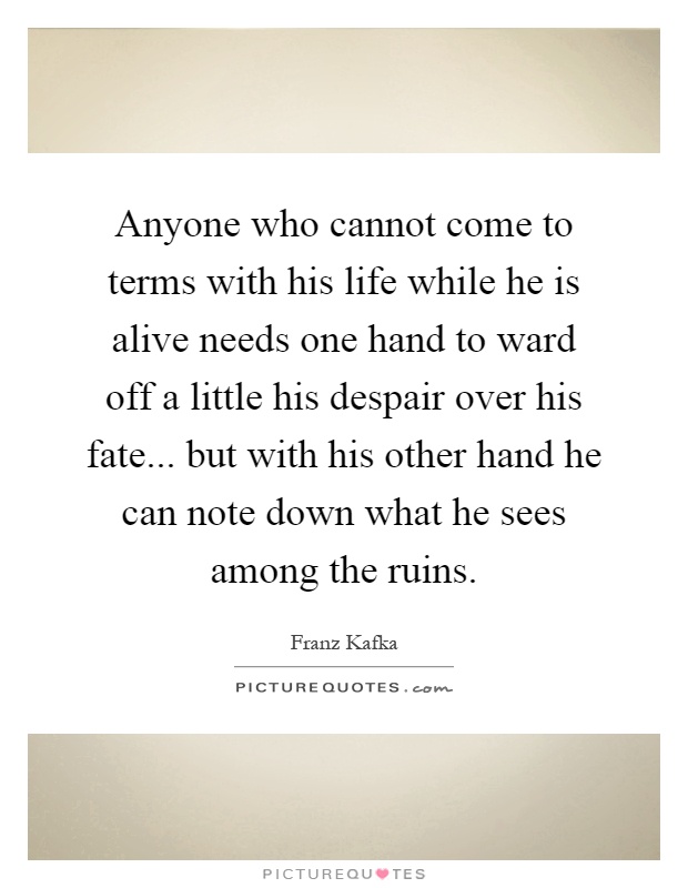 Anyone who cannot come to terms with his life while he is alive needs one hand to ward off a little his despair over his fate... but with his other hand he can note down what he sees among the ruins Picture Quote #1