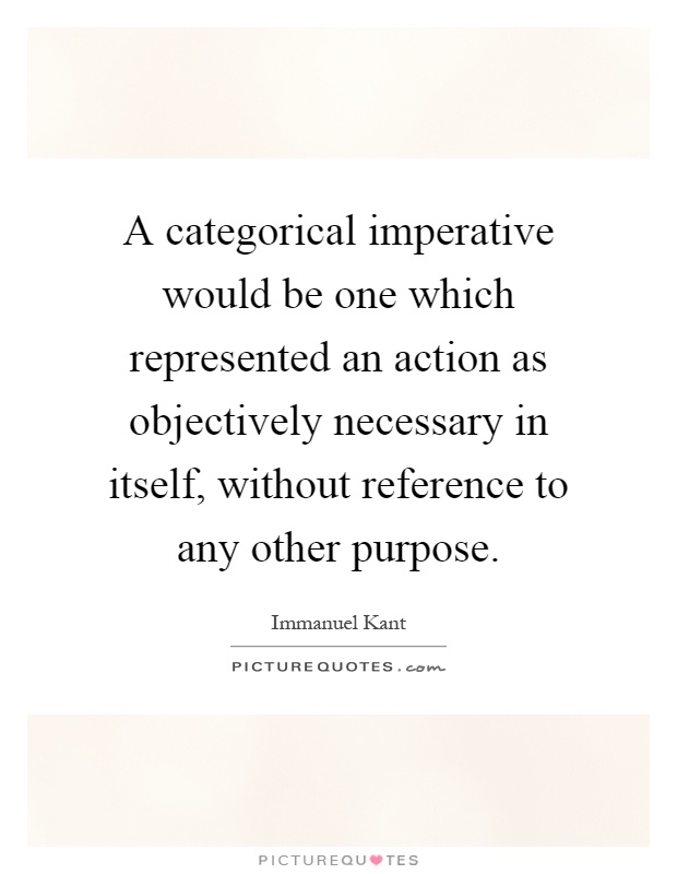 A categorical imperative would be one which represented an action as objectively necessary in itself, without reference to any other purpose Picture Quote #1