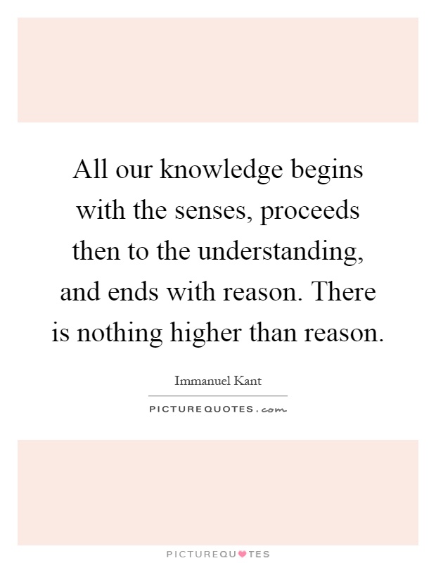 All our knowledge begins with the senses, proceeds then to the understanding, and ends with reason. There is nothing higher than reason Picture Quote #1