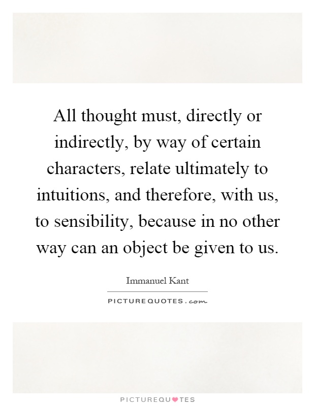 All thought must, directly or indirectly, by way of certain characters, relate ultimately to intuitions, and therefore, with us, to sensibility, because in no other way can an object be given to us Picture Quote #1