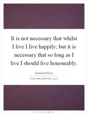 It is not necessary that whilst I live I live happily; but it is necessary that so long as I live I should live honourably Picture Quote #1