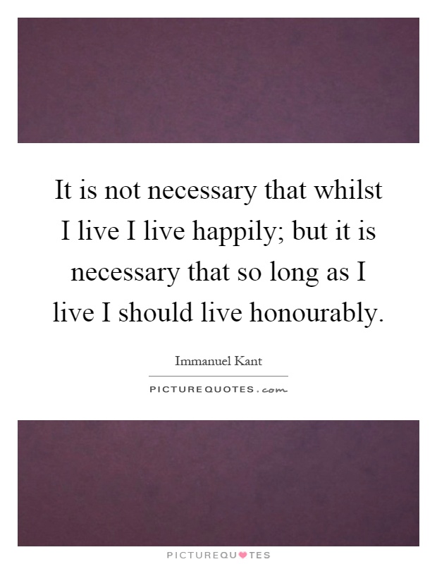 It is not necessary that whilst I live I live happily; but it is necessary that so long as I live I should live honourably Picture Quote #1