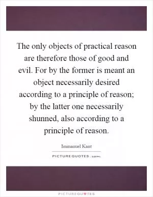 The only objects of practical reason are therefore those of good and evil. For by the former is meant an object necessarily desired according to a principle of reason; by the latter one necessarily shunned, also according to a principle of reason Picture Quote #1