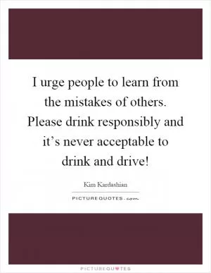 I urge people to learn from the mistakes of others. Please drink responsibly and it’s never acceptable to drink and drive! Picture Quote #1