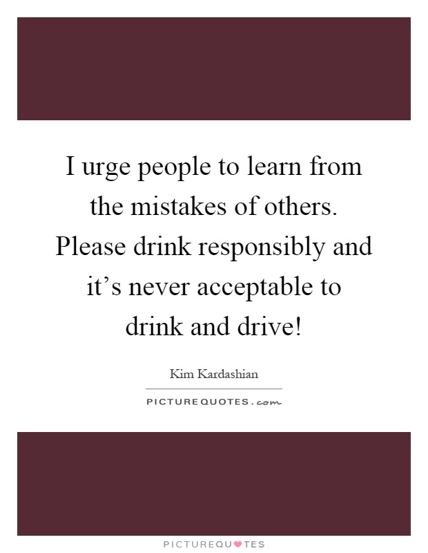 I urge people to learn from the mistakes of others. Please drink responsibly and it's never acceptable to drink and drive! Picture Quote #1