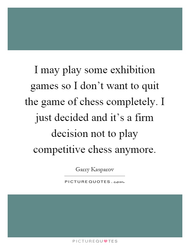 I may play some exhibition games so I don't want to quit the game of chess completely. I just decided and it's a firm decision not to play competitive chess anymore Picture Quote #1