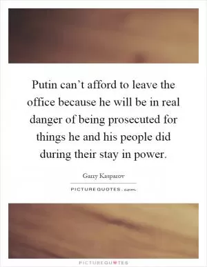 Putin can’t afford to leave the office because he will be in real danger of being prosecuted for things he and his people did during their stay in power Picture Quote #1