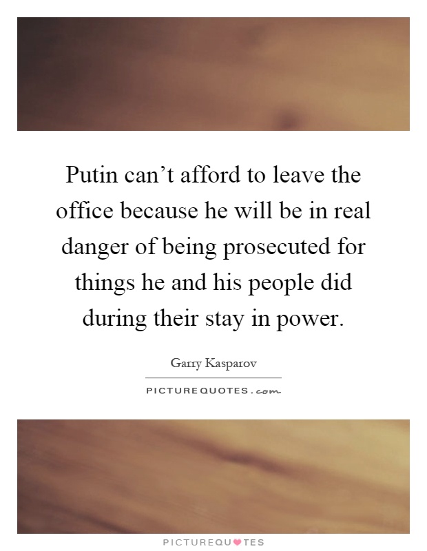 Putin can't afford to leave the office because he will be in real danger of being prosecuted for things he and his people did during their stay in power Picture Quote #1