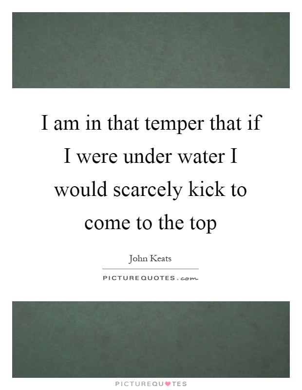 I am in that temper that if I were under water I would scarcely kick to come to the top Picture Quote #1