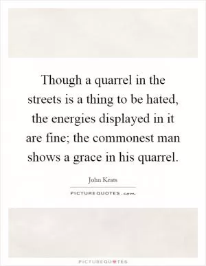 Though a quarrel in the streets is a thing to be hated, the energies displayed in it are fine; the commonest man shows a grace in his quarrel Picture Quote #1