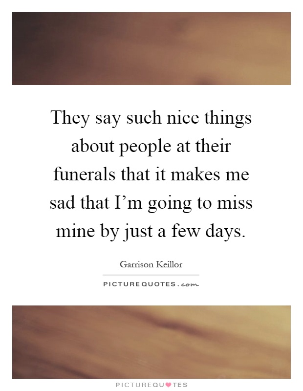 They say such nice things about people at their funerals that it makes me sad that I'm going to miss mine by just a few days Picture Quote #1