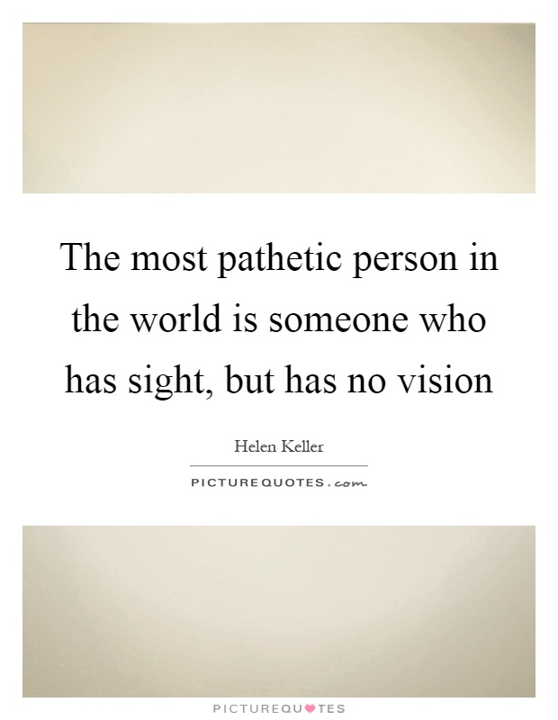 The most pathetic person in the world is someone who has sight, but has no vision Picture Quote #1