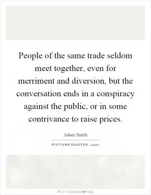 People of the same trade seldom meet together, even for merriment and diversion, but the conversation ends in a conspiracy against the public, or in some contrivance to raise prices Picture Quote #1