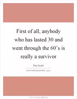 First of all, anybody who has lasted 30 and went through the 60’s is really a survivor Picture Quote #1