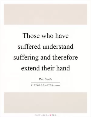 Those who have suffered understand suffering and therefore extend their hand Picture Quote #1
