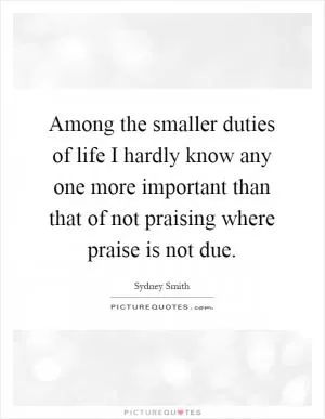Among the smaller duties of life I hardly know any one more important than that of not praising where praise is not due Picture Quote #1