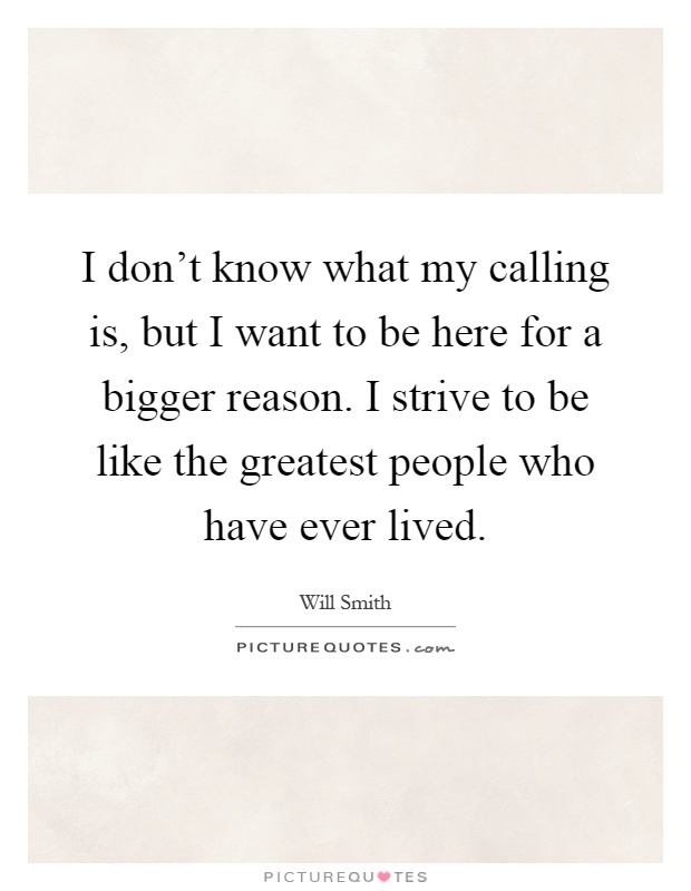 I don't know what my calling is, but I want to be here for a bigger reason. I strive to be like the greatest people who have ever lived Picture Quote #1