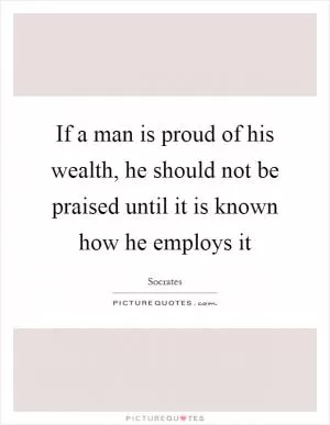 If a man is proud of his wealth, he should not be praised until it is known how he employs it Picture Quote #1