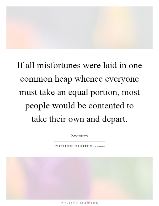 If all misfortunes were laid in one common heap whence everyone must take an equal portion, most people would be contented to take their own and depart Picture Quote #1
