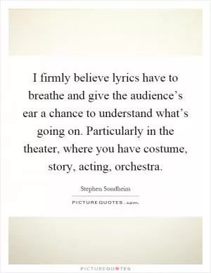 I firmly believe lyrics have to breathe and give the audience’s ear a chance to understand what’s going on. Particularly in the theater, where you have costume, story, acting, orchestra Picture Quote #1