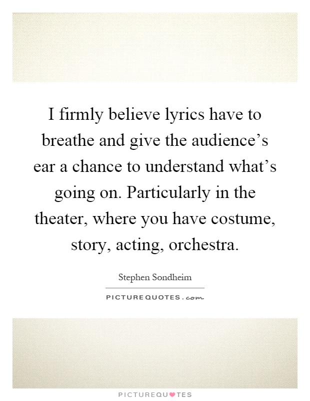 I firmly believe lyrics have to breathe and give the audience's ear a chance to understand what's going on. Particularly in the theater, where you have costume, story, acting, orchestra Picture Quote #1