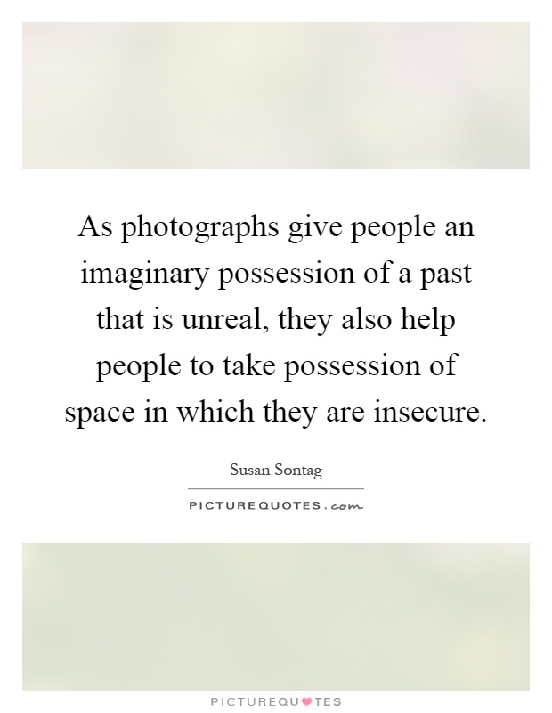 As photographs give people an imaginary possession of a past that is unreal, they also help people to take possession of space in which they are insecure Picture Quote #1