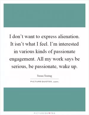 I don’t want to express alienation. It isn’t what I feel. I’m interested in various kinds of passionate engagement. All my work says be serious, be passionate, wake up Picture Quote #1