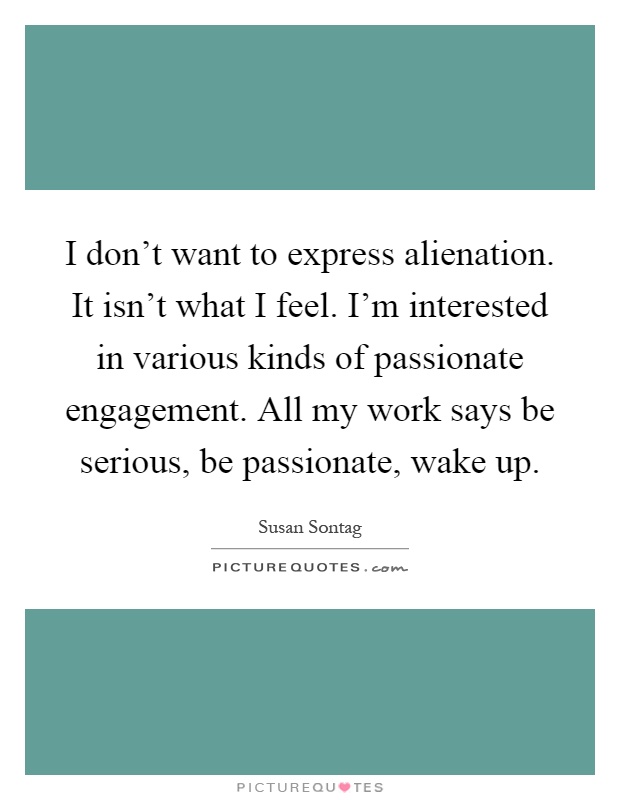 I don't want to express alienation. It isn't what I feel. I'm interested in various kinds of passionate engagement. All my work says be serious, be passionate, wake up Picture Quote #1