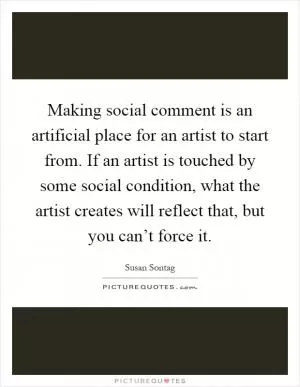 Making social comment is an artificial place for an artist to start from. If an artist is touched by some social condition, what the artist creates will reflect that, but you can’t force it Picture Quote #1