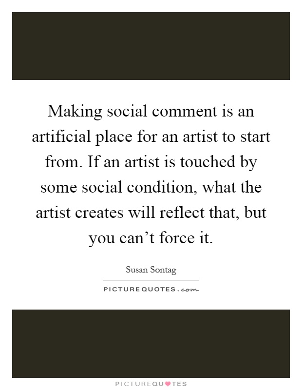 Making social comment is an artificial place for an artist to start from. If an artist is touched by some social condition, what the artist creates will reflect that, but you can't force it Picture Quote #1