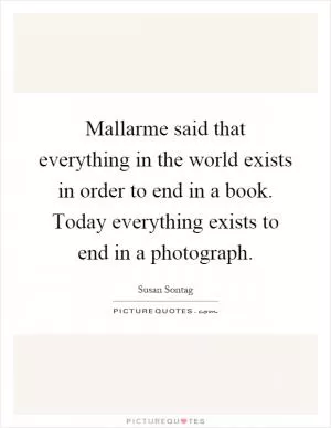 Mallarme said that everything in the world exists in order to end in a book. Today everything exists to end in a photograph Picture Quote #1