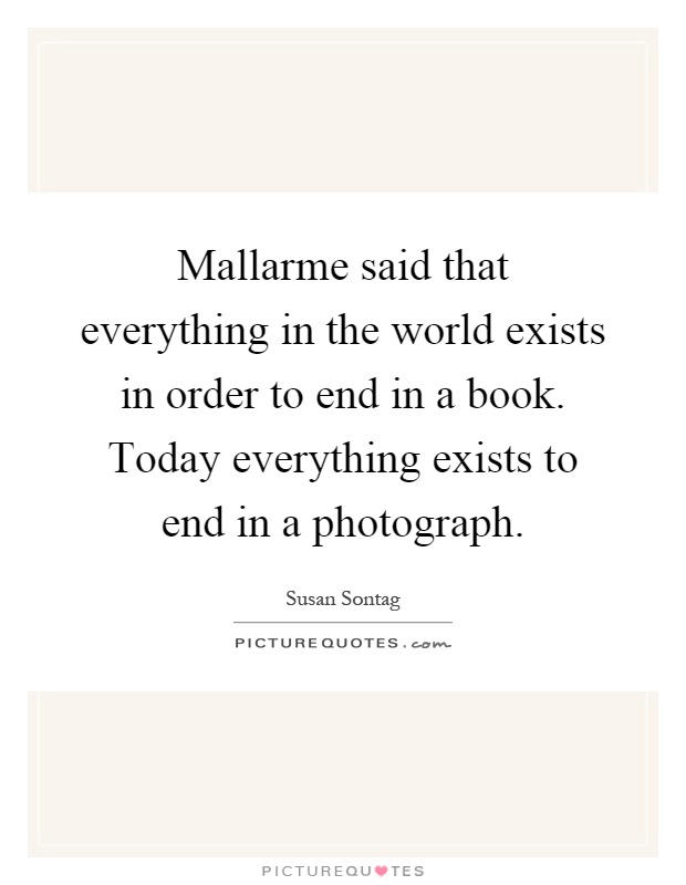 Mallarme said that everything in the world exists in order to end in a book. Today everything exists to end in a photograph Picture Quote #1