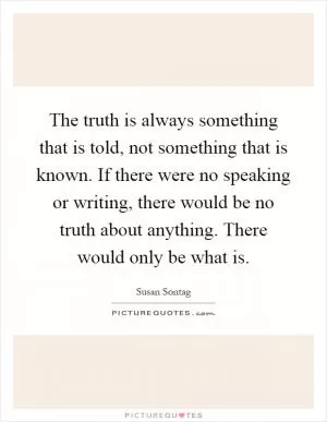 The truth is always something that is told, not something that is known. If there were no speaking or writing, there would be no truth about anything. There would only be what is Picture Quote #1