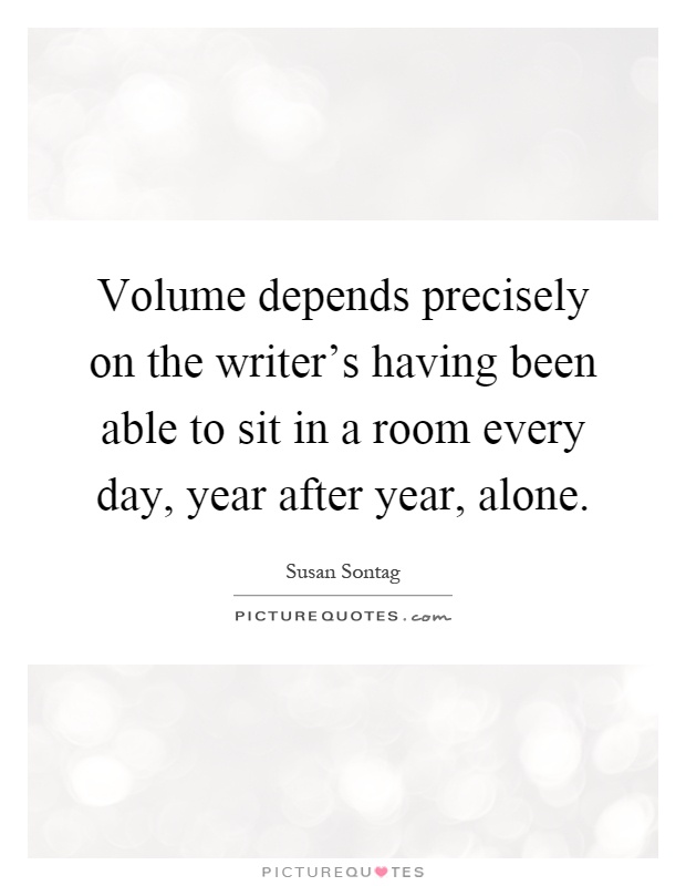 Volume depends precisely on the writer's having been able to sit in a room every day, year after year, alone Picture Quote #1