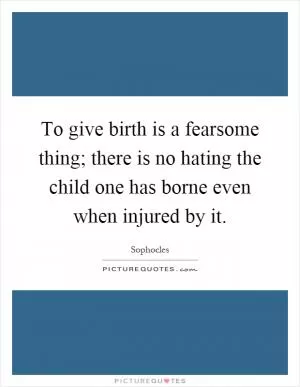 To give birth is a fearsome thing; there is no hating the child one has borne even when injured by it Picture Quote #1